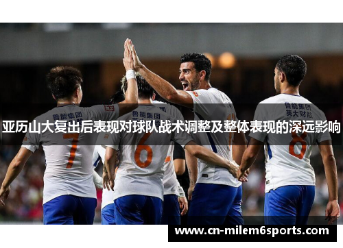 亚历山大复出后表现对球队战术调整及整体表现的深远影响