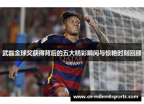 武磊金球奖获得背后的五大精彩瞬间与惊艳时刻回顾