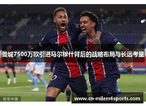 曼城7500万欧引进马尔穆什背后的战略布局与长远考量