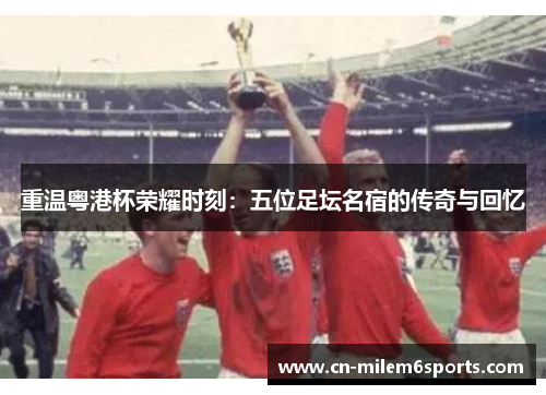 重温粤港杯荣耀时刻：五位足坛名宿的传奇与回忆